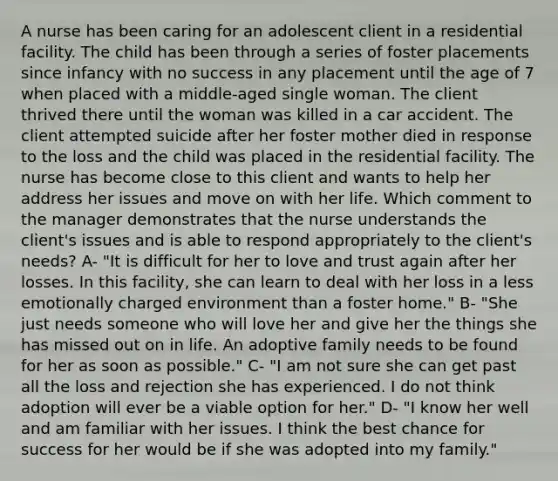 A nurse has been caring for an adolescent client in a residential facility. The child has been through a series of foster placements since infancy with no success in any placement until the age of 7 when placed with a middle-aged single woman. The client thrived there until the woman was killed in a car accident. The client attempted suicide after her foster mother died in response to the loss and the child was placed in the residential facility. The nurse has become close to this client and wants to help her address her issues and move on with her life. Which comment to the manager demonstrates that the nurse understands the client's issues and is able to respond appropriately to the client's needs? A- "It is difficult for her to love and trust again after her losses. In this facility, she can learn to deal with her loss in a less emotionally charged environment than a foster home." B- "She just needs someone who will love her and give her the things she has missed out on in life. An adoptive family needs to be found for her as soon as possible." C- "I am not sure she can get past all the loss and rejection she has experienced. I do not think adoption will ever be a viable option for her." D- "I know her well and am familiar with her issues. I think the best chance for success for her would be if she was adopted into my family."