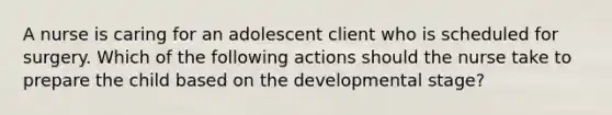 A nurse is caring for an adolescent client who is scheduled for surgery. Which of the following actions should the nurse take to prepare the child based on the developmental stage?