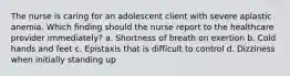 The nurse is caring for an adolescent client with severe aplastic anemia. Which finding should the nurse report to the healthcare provider immediately? a. Shortness of breath on exertion b. Cold hands and feet c. Epistaxis that is difficult to control d. Dizziness when initially standing up