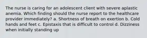 The nurse is caring for an adolescent client with severe aplastic anemia. Which finding should the nurse report to the healthcare provider immediately? a. Shortness of breath on exertion b. Cold hands and feet c. Epistaxis that is difficult to control d. Dizziness when initially standing up