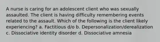 A nurse is caring for an adolescent client who was sexually assaulted. The client is having difficulty remembering events related to the assault. Which of the following is the client likely experiencing? a. Factitious d/o b. Depersonalization/derealization c. Dissociative identity disorder d. Dissociative amnesia