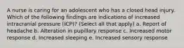 A nurse is caring for an adolescent who has a closed head injury. Which of the following findings are indications of increased intracranial pressure (ICP)? (Select all that apply) a. Report of headache b. Alteration in pupillary response c. Increased motor response d. Increased sleeping e. Increased sensory response