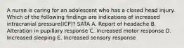 A nurse is caring for an adolescent who has a closed head injury. Which of the following findings are indications of increased intracranial pressure(ICP)? SATA A. Report of headache B. Alteration in pupillary response C. Increased motor response D. Increased sleeping E. Increased sensory response