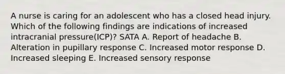 A nurse is caring for an adolescent who has a closed head injury. Which of the following findings are indications of increased intracranial pressure(ICP)? SATA A. Report of headache B. Alteration in pupillary response C. Increased motor response D. Increased sleeping E. Increased sensory response