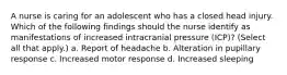 A nurse is caring for an adolescent who has a closed head injury. Which of the following findings should the nurse identify as manifestations of increased intracranial pressure (ICP)? (Select all that apply.) a. Report of headache b. Alteration in pupillary response c. Increased motor response d. Increased sleeping