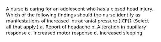 A nurse is caring for an adolescent who has a closed head injury. Which of the following findings should the nurse identify as manifestations of increased intracranial pressure (ICP)? (Select all that apply.) a. Report of headache b. Alteration in pupillary response c. Increased motor response d. Increased sleeping