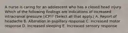 A nurse is caring for an adolescent who has a closed head injury. Which of the following findings are indications of increased intracranial pressure (ICP)? (Select all that apply.) A. Report of headache B. Alteration in pupillary response C. Increased motor response D. Increased sleeping E. Increased sensory response