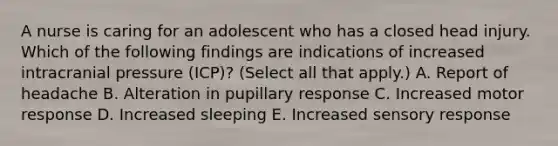 A nurse is caring for an adolescent who has a closed head injury. Which of the following findings are indications of increased intracranial pressure (ICP)? (Select all that apply.) A. Report of headache B. Alteration in pupillary response C. Increased motor response D. Increased sleeping E. Increased sensory response