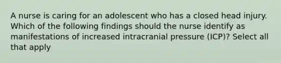 A nurse is caring for an adolescent who has a closed head injury. Which of the following findings should the nurse identify as manifestations of increased intracranial pressure (ICP)? Select all that apply