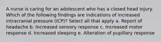 A nurse is caring for an adolescent who has a closed head injury. Which of the following findings are indications of increased intracranial pressure (ICP)? Select all that apply a. Report of headache b. Increased sensory response c. Increased motor response d. Increased sleeping e. Alteration of pupillary response