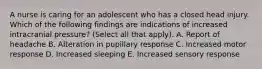 A nurse is caring for an adolescent who has a closed head injury. Which of the following findings are indications of increased intracranial pressure? (Select all that apply). A. Report of headache B. Alteration in pupillary response C. Increased motor response D. Increased sleeping E. Increased sensory response