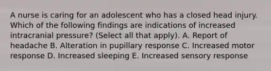 A nurse is caring for an adolescent who has a closed head injury. Which of the following findings are indications of increased intracranial pressure? (Select all that apply). A. Report of headache B. Alteration in pupillary response C. Increased motor response D. Increased sleeping E. Increased sensory response