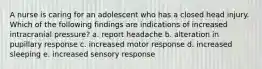 A nurse is caring for an adolescent who has a closed head injury. Which of the following findings are indications of increased intracranial pressure? a. report headache b. alteration in pupillary response c. increased motor response d. increased sleeping e. increased sensory response