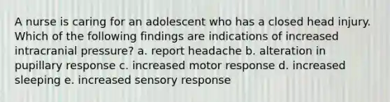 A nurse is caring for an adolescent who has a closed head injury. Which of the following findings are indications of increased intracranial pressure? a. report headache b. alteration in pupillary response c. increased motor response d. increased sleeping e. increased sensory response