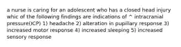 a nurse is caring for an adolescent who has a closed head injury whic of the following findings are indications of ^ intracranial pressure(ICP) 1) headache 2) alteration in pupillary response 3) increased motor response 4) increased sleeping 5) increased sensory response