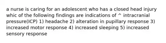 a nurse is caring for an adolescent who has a closed head injury whic of the following findings are indications of ^ intracranial pressure(ICP) 1) headache 2) alteration in pupillary response 3) increased motor response 4) increased sleeping 5) increased sensory response