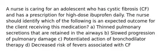 A nurse is caring for an adolescent who has cystic fibrosis (CF) and has a prescription for high-dose ibuprofen daily. The nurse should identify which of the following is an expected outcome for the client receiving this medication? a) Thinned pulmonary secretions that are retained in the airways b) Slowed progression of pulmonary damage c) Potentiated action of bronchodilator therapy d) Decreased risk of fevers associated with CF