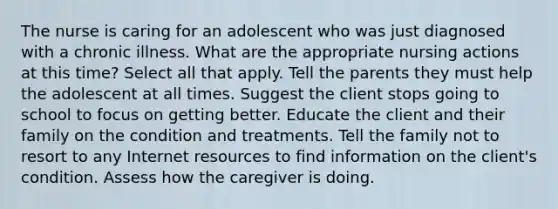 The nurse is caring for an adolescent who was just diagnosed with a chronic illness. What are the appropriate nursing actions at this time? Select all that apply. Tell the parents they must help the adolescent at all times. Suggest the client stops going to school to focus on getting better. Educate the client and their family on the condition and treatments. Tell the family not to resort to any Internet resources to find information on the client's condition. Assess how the caregiver is doing.