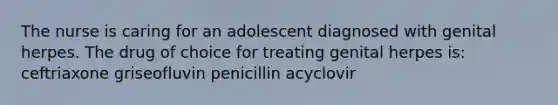 The nurse is caring for an adolescent diagnosed with genital herpes. The drug of choice for treating genital herpes is: ceftriaxone griseofluvin penicillin acyclovir