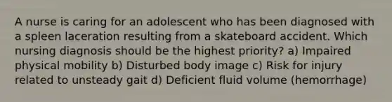 A nurse is caring for an adolescent who has been diagnosed with a spleen laceration resulting from a skateboard accident. Which nursing diagnosis should be the highest priority? a) Impaired physical mobility b) Disturbed body image c) Risk for injury related to unsteady gait d) Deficient fluid volume (hemorrhage)