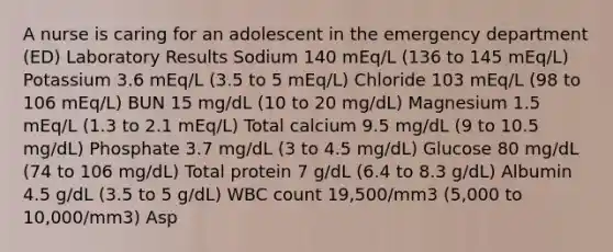 A nurse is caring for an adolescent in the emergency department (ED) Laboratory Results Sodium 140 mEq/L (136 to 145 mEq/L) Potassium 3.6 mEq/L (3.5 to 5 mEq/L) Chloride 103 mEq/L (98 to 106 mEq/L) BUN 15 mg/dL (10 to 20 mg/dL) Magnesium 1.5 mEq/L (1.3 to 2.1 mEq/L) Total calcium 9.5 mg/dL (9 to 10.5 mg/dL) Phosphate 3.7 mg/dL (3 to 4.5 mg/dL) Glucose 80 mg/dL (74 to 106 mg/dL) Total protein 7 g/dL (6.4 to 8.3 g/dL) Albumin 4.5 g/dL (3.5 to 5 g/dL) WBC count 19,500/mm3 (5,000 to 10,000/mm3) Asp