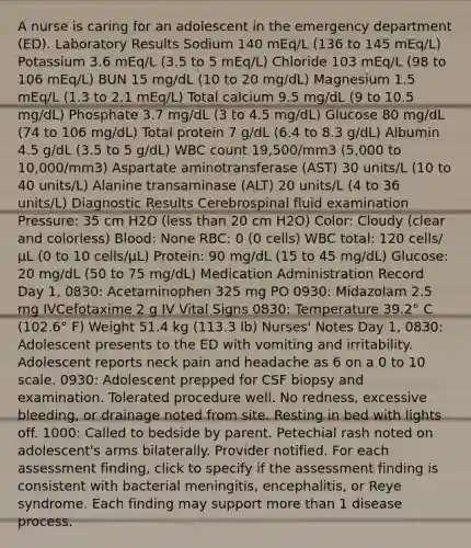 A nurse is caring for an adolescent in the emergency department (ED). Laboratory Results Sodium 140 mEq/L (136 to 145 mEq/L) Potassium 3.6 mEq/L (3.5 to 5 mEq/L) Chloride 103 mEq/L (98 to 106 mEq/L) BUN 15 mg/dL (10 to 20 mg/dL) Magnesium 1.5 mEq/L (1.3 to 2.1 mEq/L) Total calcium 9.5 mg/dL (9 to 10.5 mg/dL) Phosphate 3.7 mg/dL (3 to 4.5 mg/dL) Glucose 80 mg/dL (74 to 106 mg/dL) Total protein 7 g/dL (6.4 to 8.3 g/dL) Albumin 4.5 g/dL (3.5 to 5 g/dL) WBC count 19,500/mm3 (5,000 to 10,000/mm​3) Aspartate aminotransferase (AST) 30 units/L (10 to 40 units/L) Alanine transaminase (ALT) 20 units/L (4 to 36 units/L) Diagnostic Results Cerebrospinal fluid examination Pressure: 35 cm H2​O (less than 20 cm H2O) Color: Cloudy (clear and colorless) Blood: None RBC: 0 (0 cells) WBC total: 120 cells/µL (0 to 10 cells/µL) Protein: 90 mg/dL (15 to 45 mg/dL) Glucose: 20 mg/dL (50 to 75 mg/dL) Medication Administration Record Day 1, 0830: Acetaminophen 325 mg PO 0930: Midazolam 2.5 mg IVCefotaxime 2 g IV Vital Signs 0830: Temperature 39.2° C (102.6° F) Weight 51.4 kg (113.3 lb) Nurses' Notes Day 1, 0830: Adolescent presents to the ED with vomiting and irritability. Adolescent reports neck pain and headache as 6 on a 0 to 10 scale. 0930: Adolescent prepped for CSF biopsy and examination. Tolerated procedure well. No redness, excessive bleeding, or drainage noted from site. Resting in bed with lights off. 1000: Called to bedside by parent. Petechial rash noted on adolescent's arms bilaterally. Provider notified. For each assessment finding, click to specify if the assessment finding is consistent with bacterial meningitis, encephalitis, or Reye syndrome. Each finding may support more than 1 disease process.