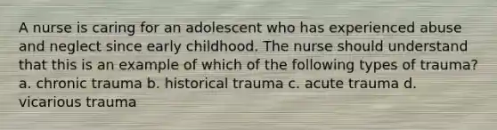 A nurse is caring for an adolescent who has experienced abuse and neglect since early childhood. The nurse should understand that this is an example of which of the following types of trauma? a. chronic trauma b. historical trauma c. acute trauma d. vicarious trauma