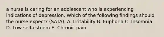 a nurse is caring for an adolescent who is experiencing indications of depression. Which of the following findings should the nurse expect? (SATA). A. Irritability B. Euphoria C. Insomnia D. Low self-esteem E. Chronic pain