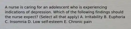 A nurse is caring for an adolescent who is experiencing indications of depression. Which of the following findings should the nurse expect? (Select all that apply) A. Irritability B. Euphoria C. Insomnia D. Low self-esteem E. Chronic pain