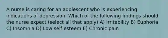 A nurse is caring for an adolescent who is experiencing indications of depression. Which of the following findings should the nurse expect (select all that apply) A) Irritability B) Euphoria C) Insomnia D) Low self esteem E) Chronic pain