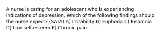 A nurse is caring for an adolescent who is experiencing indications of depression. Which of the following findings should the nurse expect? (SATA) A) Irritability B) Euphoria C) Insomnia D) Low self-esteem E) Chronic pain