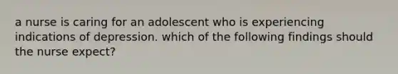 a nurse is caring for an adolescent who is experiencing indications of depression. which of the following findings should the nurse expect?