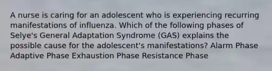 A nurse is caring for an adolescent who is experiencing recurring manifestations of influenza. Which of the following phases of Selye's General Adaptation Syndrome (GAS) explains the possible cause for the adolescent's manifestations? Alarm Phase Adaptive Phase Exhaustion Phase Resistance Phase