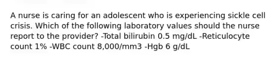 A nurse is caring for an adolescent who is experiencing sickle cell crisis. Which of the following laboratory values should the nurse report to the provider? -Total bilirubin 0.5 mg/dL -Reticulocyte count 1% -WBC count 8,000/mm3 -Hgb 6 g/dL