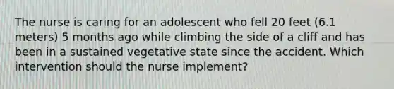 The nurse is caring for an adolescent who fell 20 feet (6.1 meters) 5 months ago while climbing the side of a cliff and has been in a sustained vegetative state since the accident. Which intervention should the nurse implement?