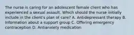 The nurse is caring for an adolescent female client who has experienced a sexual assault. Which should the nurse initially include in the​ client's plan of​ care? A. Antidepressant therapy B. Information about a support group C. Offering emergency contraception D. Antianxiety medication