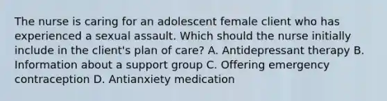 The nurse is caring for an adolescent female client who has experienced a sexual assault. Which should the nurse initially include in the​ client's plan of​ care? A. Antidepressant therapy B. Information about a support group C. Offering emergency contraception D. Antianxiety medication