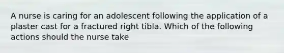 A nurse is caring for an adolescent following the application of a plaster cast for a fractured right tibla. Which of the following actions should the nurse take