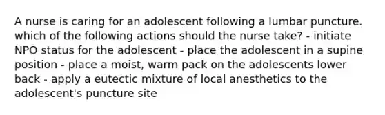 A nurse is caring for an adolescent following a lumbar puncture. which of the following actions should the nurse take? - initiate NPO status for the adolescent - place the adolescent in a supine position - place a moist, warm pack on the adolescents lower back - apply a eutectic mixture of local anesthetics to the adolescent's puncture site