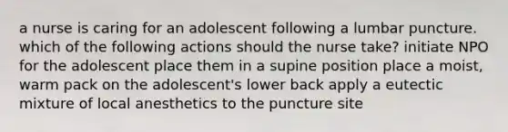 a nurse is caring for an adolescent following a lumbar puncture. which of the following actions should the nurse take? initiate NPO for the adolescent place them in a supine position place a moist, warm pack on the adolescent's lower back apply a eutectic mixture of local anesthetics to the puncture site