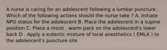 A nurse is caring for an adolescent following a lumbar puncture . Which of the following actions should the nurse take ? A. Initiate NPO status for the adolescent B. Place the adolescent in a supine position C. Place a moist , warm pack on the adolescent's lower back D . Apply a eutectic mixture of local anesthetics ( EMLA ) to the adolescent's puncture site