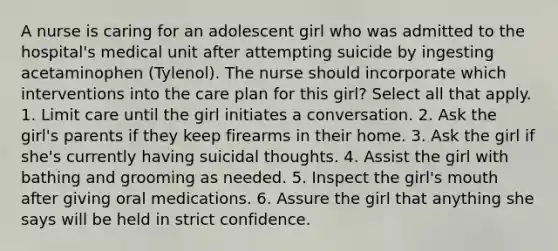 A nurse is caring for an adolescent girl who was admitted to the hospital's medical unit after attempting suicide by ingesting acetaminophen (Tylenol). The nurse should incorporate which interventions into the care plan for this girl? Select all that apply. 1. Limit care until the girl initiates a conversation. 2. Ask the girl's parents if they keep firearms in their home. 3. Ask the girl if she's currently having suicidal thoughts. 4. Assist the girl with bathing and grooming as needed. 5. Inspect the girl's mouth after giving oral medications. 6. Assure the girl that anything she says will be held in strict confidence.