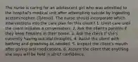 The nurse is caring for an adolescent girl who was admitted to the hospital's medical unit after attempting suicide by ingesting acetaminophen (Tylenol). The nurse should incorporate which interventions into the care plan for this client? 1. Limit care until the client initiates a conversation. 2. Ask the client's parents if they keep firearms in their home. 3. Ask the client if she's currently having suicidal thoughts. 4. Assist the client with bathing and grooming as needed. 5. Inspect the client's mouth after giving oral medications. 6. Assure the client that anything she says will be held in strict confidence.