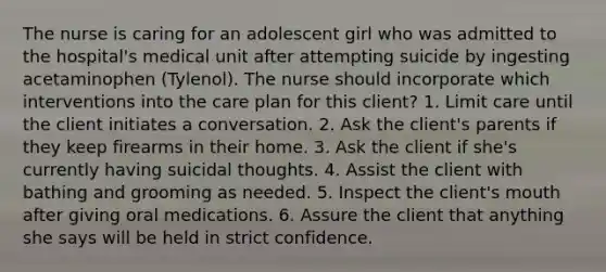 The nurse is caring for an adolescent girl who was admitted to the hospital's medical unit after attempting suicide by ingesting acetaminophen (Tylenol). The nurse should incorporate which interventions into the care plan for this client? 1. Limit care until the client initiates a conversation. 2. Ask the client's parents if they keep firearms in their home. 3. Ask the client if she's currently having suicidal thoughts. 4. Assist the client with bathing and grooming as needed. 5. Inspect the client's mouth after giving oral medications. 6. Assure the client that anything she says will be held in strict confidence.