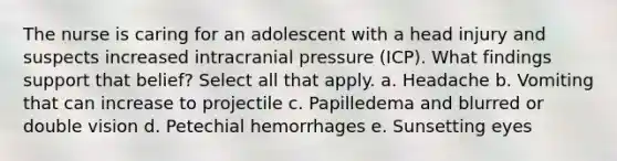 The nurse is caring for an adolescent with a head injury and suspects increased intracranial pressure (ICP). What findings support that belief? Select all that apply. a. Headache b. Vomiting that can increase to projectile c. Papilledema and blurred or double vision d. Petechial hemorrhages e. Sunsetting eyes