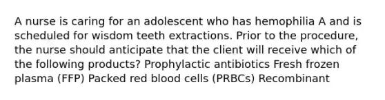 A nurse is caring for an adolescent who has hemophilia A and is scheduled for wisdom teeth extractions. Prior to the procedure, the nurse should anticipate that the client will receive which of the following products? Prophylactic antibiotics Fresh frozen plasma (FFP) Packed red blood cells (PRBCs) Recombinant