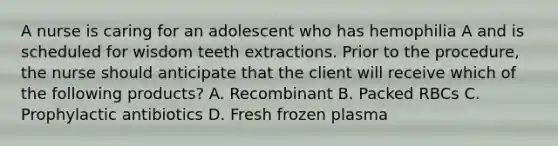 A nurse is caring for an adolescent who has hemophilia A and is scheduled for wisdom teeth extractions. Prior to the procedure, the nurse should anticipate that the client will receive which of the following products? A. Recombinant B. Packed RBCs C. Prophylactic antibiotics D. Fresh frozen plasma