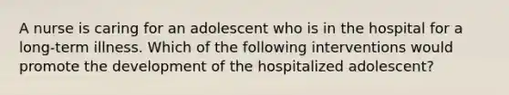 A nurse is caring for an adolescent who is in the hospital for a long-term illness. Which of the following interventions would promote the development of the hospitalized adolescent?