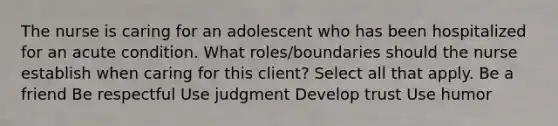 The nurse is caring for an adolescent who has been hospitalized for an acute condition. What roles/boundaries should the nurse establish when caring for this client? Select all that apply. Be a friend Be respectful Use judgment Develop trust Use humor