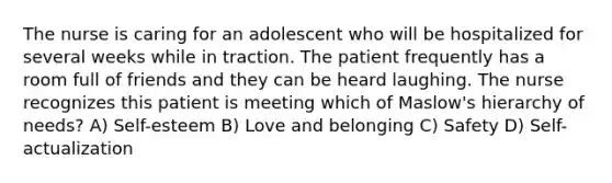 The nurse is caring for an adolescent who will be hospitalized for several weeks while in traction. The patient frequently has a room full of friends and they can be heard laughing. The nurse recognizes this patient is meeting which of Maslow's hierarchy of needs? A) Self-esteem B) Love and belonging C) Safety D) Self-actualization